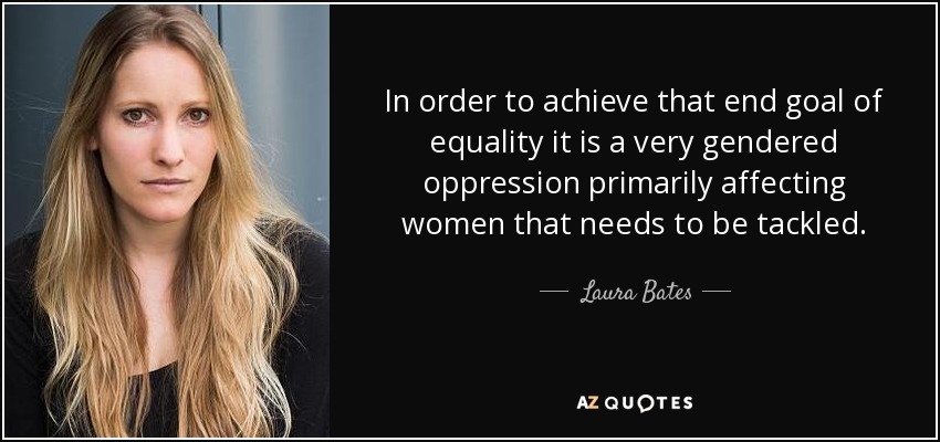 In order to achieve that end goal of equality it is a very gendered oppression primarily affecting women that needs to be tackled. - Laura Bates