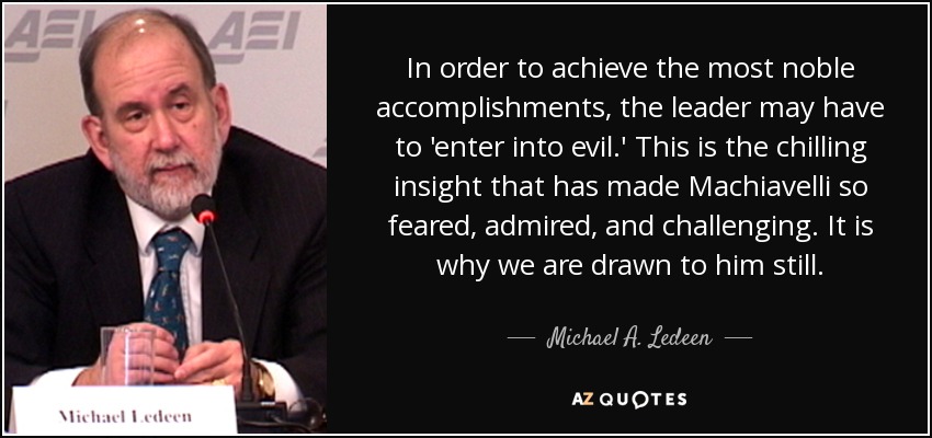 In order to achieve the most noble accomplishments, the leader may have to 'enter into evil.' This is the chilling insight that has made Machiavelli so feared, admired, and challenging. It is why we are drawn to him still. - Michael A. Ledeen