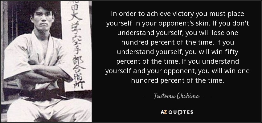 In order to achieve victory you must place yourself in your opponent's skin. If you don't understand yourself, you will lose one hundred percent of the time. If you understand yourself, you will win fifty percent of the time. If you understand yourself and your opponent, you will win one hundred percent of the time. - Tsutomu Ohshima