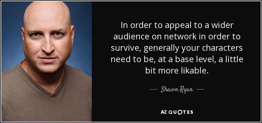 In order to appeal to a wider audience on network in order to survive, generally your characters need to be, at a base level, a little bit more likable. - Shawn Ryan