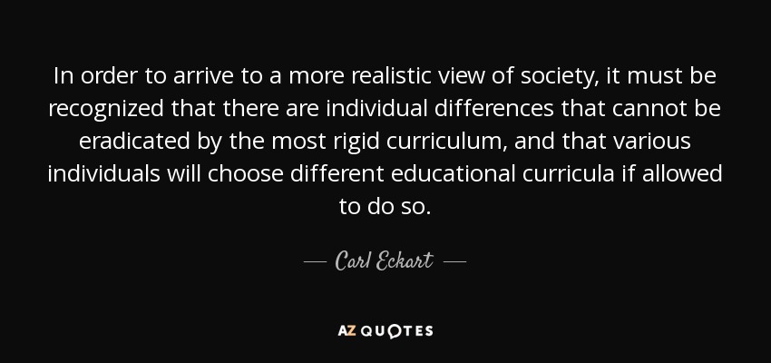 In order to arrive to a more realistic view of society, it must be recognized that there are individual differences that cannot be eradicated by the most rigid curriculum, and that various individuals will choose different educational curricula if allowed to do so. - Carl Eckart