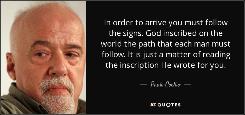 In order to arrive you must follow the signs. God inscribed on the world the path that each man must follow. It is just a matter of reading the inscription He wrote for you. - Paulo Coelho