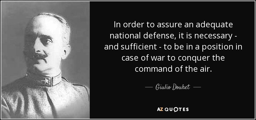 In order to assure an adequate national defense, it is necessary - and sufficient - to be in a position in case of war to conquer the command of the air. - Giulio Douhet