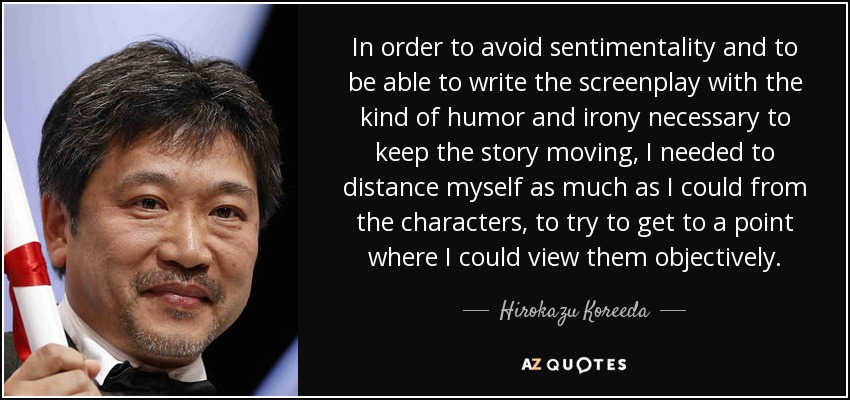In order to avoid sentimentality and to be able to write the screenplay with the kind of humor and irony necessary to keep the story moving, I needed to distance myself as much as I could from the characters, to try to get to a point where I could view them objectively. - Hirokazu Koreeda