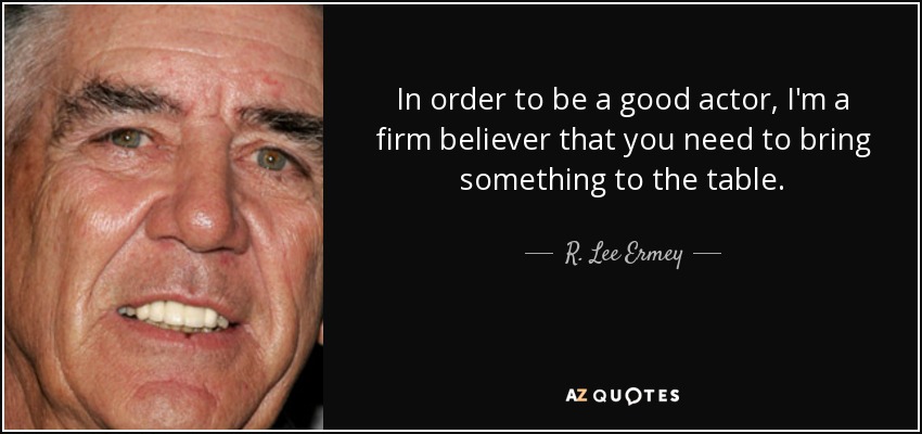 In order to be a good actor, I'm a firm believer that you need to bring something to the table. - R. Lee Ermey
