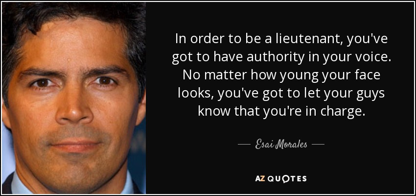 In order to be a lieutenant, you've got to have authority in your voice. No matter how young your face looks, you've got to let your guys know that you're in charge. - Esai Morales