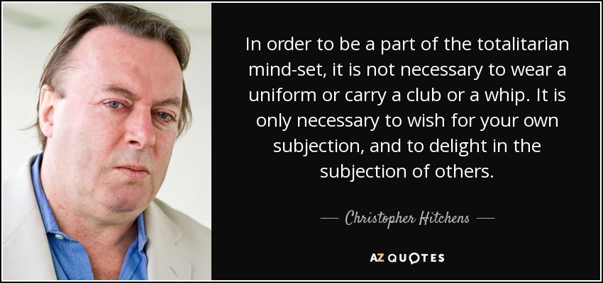 In order to be a part of the totalitarian mind-set, it is not necessary to wear a uniform or carry a club or a whip. It is only necessary to wish for your own subjection, and to delight in the subjection of others. - Christopher Hitchens