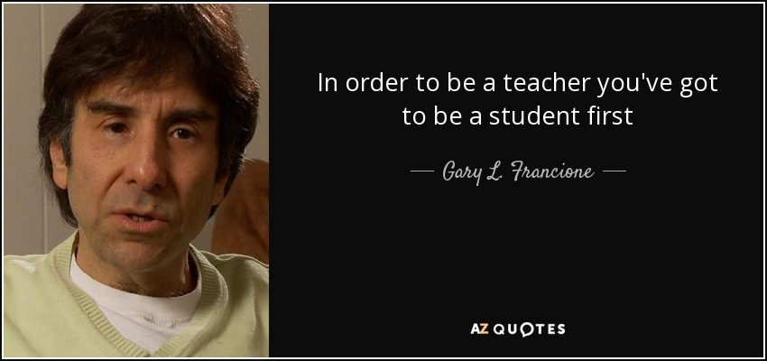 In order to be a teacher you've got to be a student first - Gary L. Francione