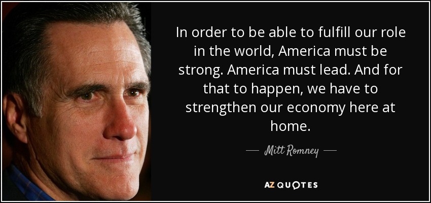 In order to be able to fulfill our role in the world, America must be strong. America must lead. And for that to happen, we have to strengthen our economy here at home. - Mitt Romney