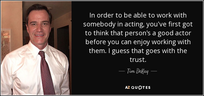 In order to be able to work with somebody in acting, you've first got to think that person's a good actor before you can enjoy working with them. I guess that goes with the trust. - Tim DeKay