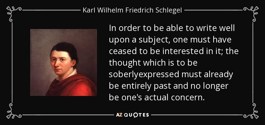 In order to be able to write well upon a subject, one must have ceased to be interested in it; the thought which is to be soberlyexpressed must already be entirely past and no longer be one's actual concern. - Karl Wilhelm Friedrich Schlegel