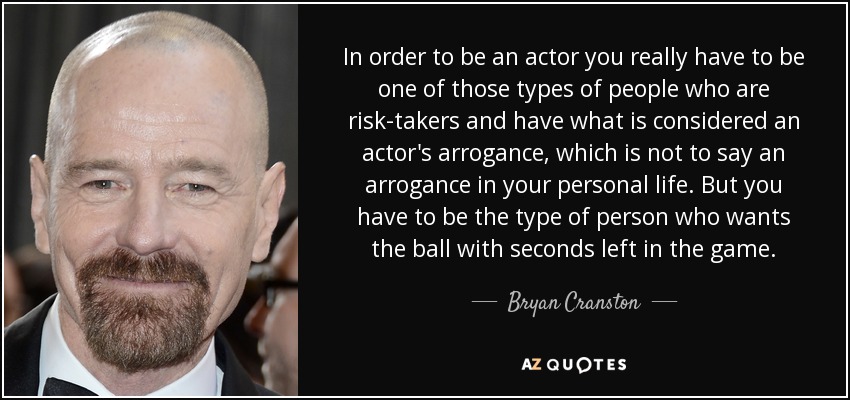 In order to be an actor you really have to be one of those types of people who are risk-takers and have what is considered an actor's arrogance, which is not to say an arrogance in your personal life. But you have to be the type of person who wants the ball with seconds left in the game. - Bryan Cranston