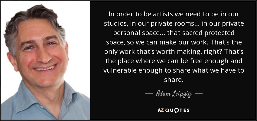 In order to be artists we need to be in our studios, in our private rooms... in our private personal space... that sacred protected space, so we can make our work. That's the only work that's worth making, right? That's the place where we can be free enough and vulnerable enough to share what we have to share. - Adam Leipzig