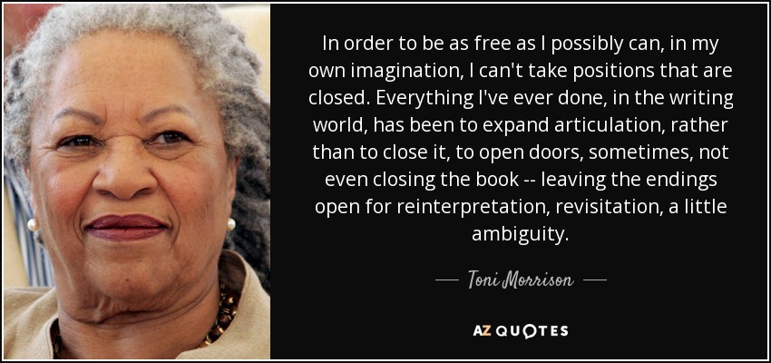 In order to be as free as I possibly can, in my own imagination, I can't take positions that are closed. Everything I've ever done, in the writing world, has been to expand articulation, rather than to close it, to open doors, sometimes, not even closing the book -- leaving the endings open for reinterpretation, revisitation, a little ambiguity. - Toni Morrison