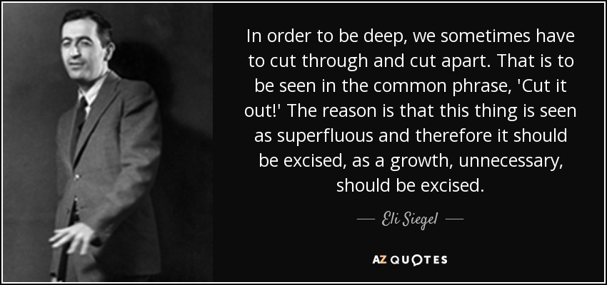 In order to be deep, we sometimes have to cut through and cut apart. That is to be seen in the common phrase, 'Cut it out!' The reason is that this thing is seen as superfluous and therefore it should be excised, as a growth, unnecessary, should be excised. - Eli Siegel