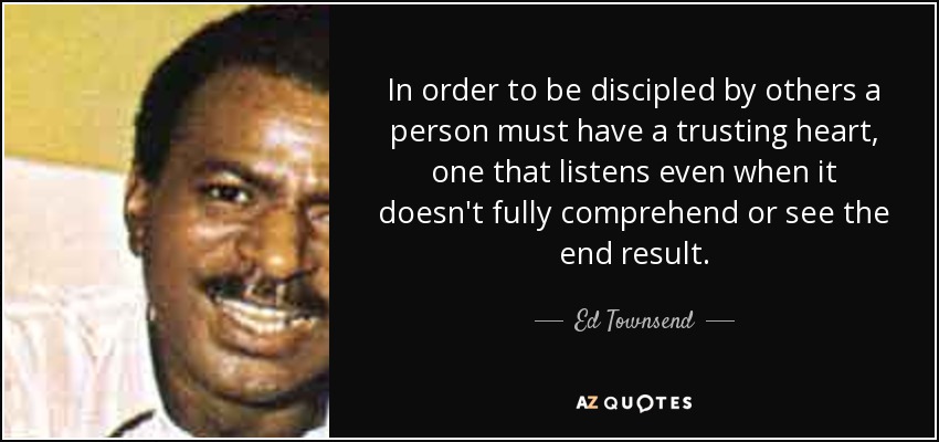 In order to be discipled by others a person must have a trusting heart, one that listens even when it doesn't fully comprehend or see the end result. - Ed Townsend