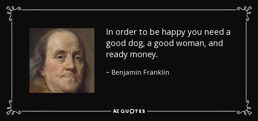 In order to be happy you need a good dog, a good woman, and ready money. - Benjamin Franklin