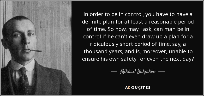 In order to be in control, you have to have a definite plan for at least a reasonable period of time. So how, may I ask, can man be in control if he can't even draw up a plan for a ridiculously short period of time, say, a thousand years, and is, moreover, unable to ensure his own safety for even the next day? - Mikhail Bulgakov