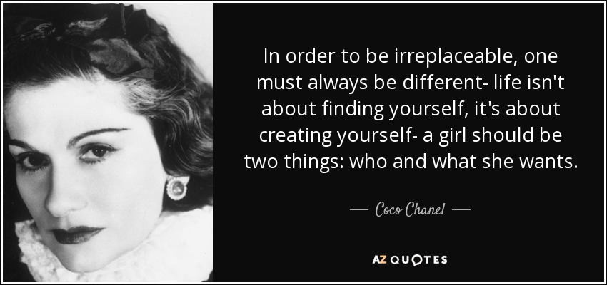 In order to be irreplaceable, one must always be different- life isn't about finding yourself, it's about creating yourself- a girl should be two things: who and what she wants. - Coco Chanel