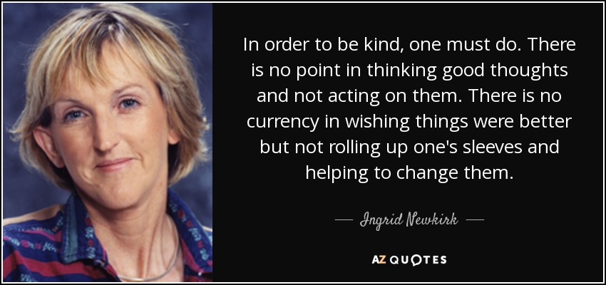 In order to be kind, one must do. There is no point in thinking good thoughts and not acting on them. There is no currency in wishing things were better but not rolling up one's sleeves and helping to change them. - Ingrid Newkirk