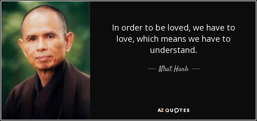 In order to be loved, we have to love, which means we have to understand. - Nhat Hanh