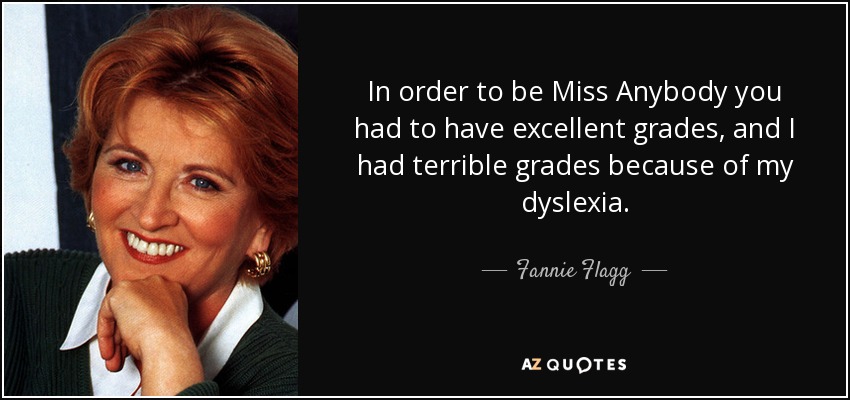 In order to be Miss Anybody you had to have excellent grades, and I had terrible grades because of my dyslexia. - Fannie Flagg