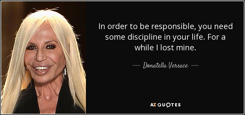In order to be responsible, you need some discipline in your life. For a while I lost mine. - Donatella Versace