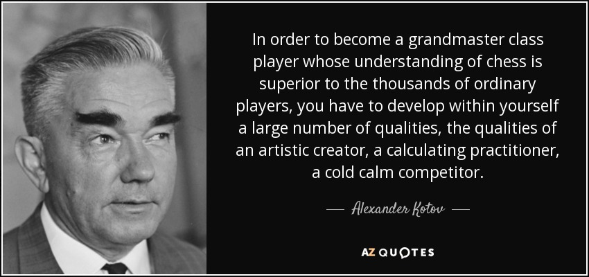 In order to become a grandmaster class player whose understanding of chess is superior to the thousands of ordinary players, you have to develop within yourself a large number of qualities, the qualities of an artistic creator, a calculating practitioner, a cold calm competitor. - Alexander Kotov
