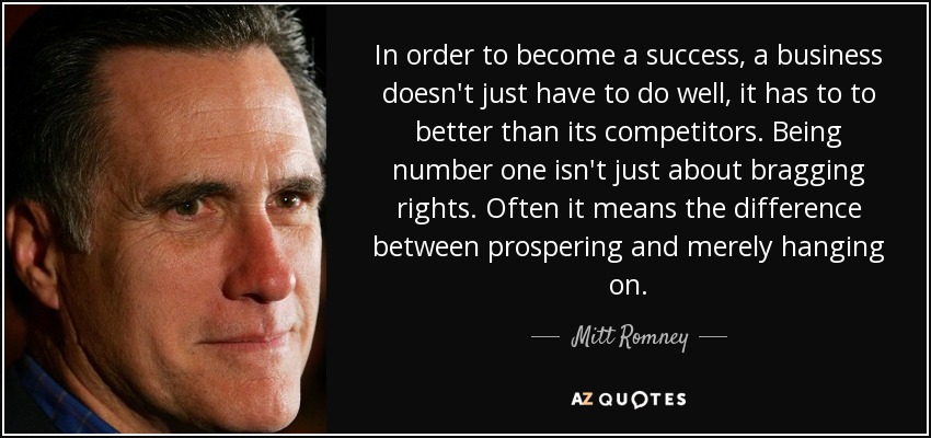 In order to become a success, a business doesn't just have to do well, it has to to better than its competitors. Being number one isn't just about bragging rights. Often it means the difference between prospering and merely hanging on. - Mitt Romney