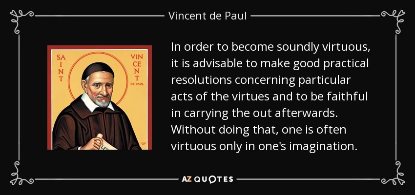 In order to become soundly virtuous, it is advisable to make good practical resolutions concerning particular acts of the virtues and to be faithful in carrying the out afterwards. Without doing that, one is often virtuous only in one's imagination. - Vincent de Paul