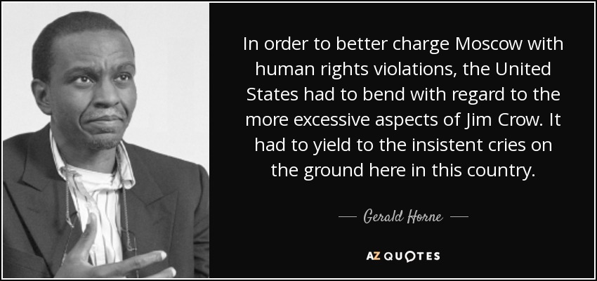 In order to better charge Moscow with human rights violations, the United States had to bend with regard to the more excessive aspects of Jim Crow. It had to yield to the insistent cries on the ground here in this country. - Gerald Horne