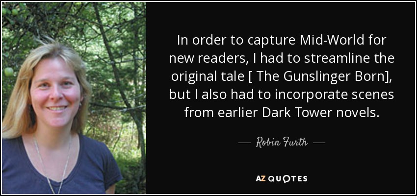 In order to capture Mid-World for new readers, I had to streamline the original tale [ The Gunslinger Born], but I also had to incorporate scenes from earlier Dark Tower novels. - Robin Furth