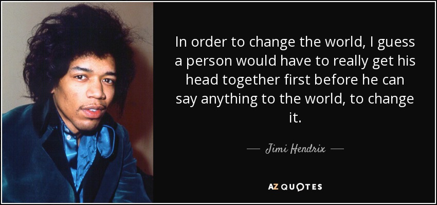 In order to change the world, I guess a person would have to really get his head together first before he can say anything to the world, to change it. - Jimi Hendrix