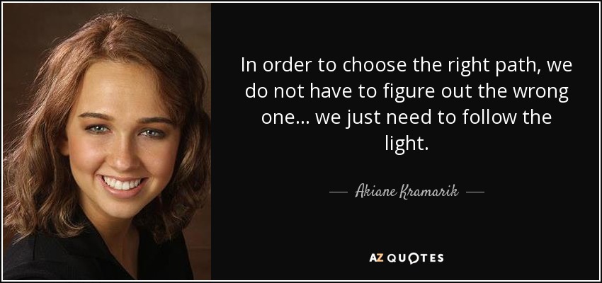 In order to choose the right path, we do not have to figure out the wrong one... we just need to follow the light. - Akiane Kramarik