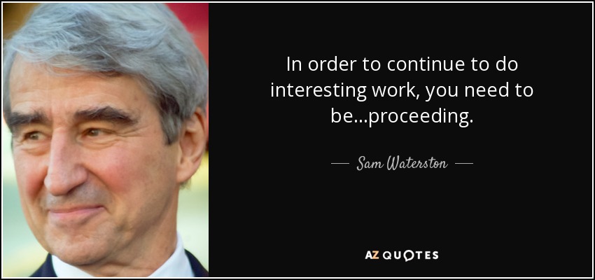 In order to continue to do interesting work, you need to be...proceeding. - Sam Waterston