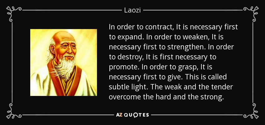 In order to contract, It is necessary first to expand. In order to weaken, It is necessary first to strengthen. In order to destroy, It is first necessary to promote. In order to grasp, It is necessary first to give. This is called subtle light. The weak and the tender overcome the hard and the strong. - Laozi