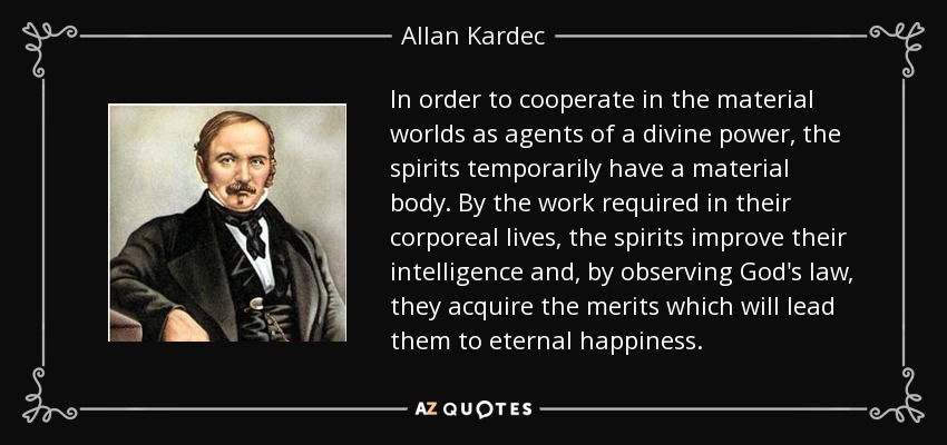 In order to cooperate in the material worlds as agents of a divine power, the spirits temporarily have a material body. By the work required in their corporeal lives, the spirits improve their intelligence and, by observing God's law, they acquire the merits which will lead them to eternal happiness. - Allan Kardec