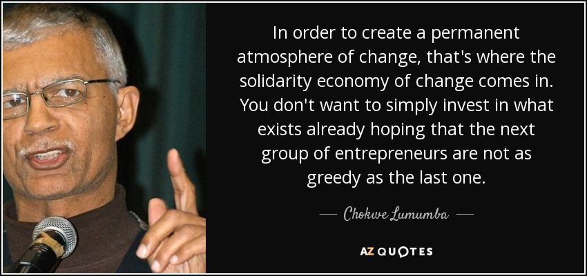 In order to create a permanent atmosphere of change, that's where the solidarity economy of change comes in. You don't want to simply invest in what exists already hoping that the next group of entrepreneurs are not as greedy as the last one. - Chokwe Lumumba