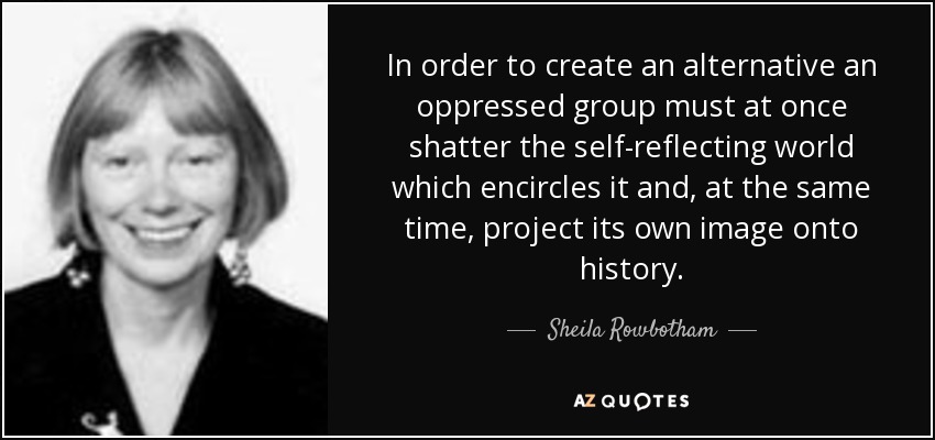 In order to create an alternative an oppressed group must at once shatter the self-reflecting world which encircles it and, at the same time, project its own image onto history. - Sheila Rowbotham