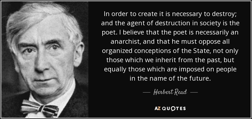 In order to create it is necessary to destroy; and the agent of destruction in society is the poet. I believe that the poet is necessarily an anarchist, and that he must oppose all organized conceptions of the State, not only those which we inherit from the past, but equally those which are imposed on people in the name of the future. - Herbert Read