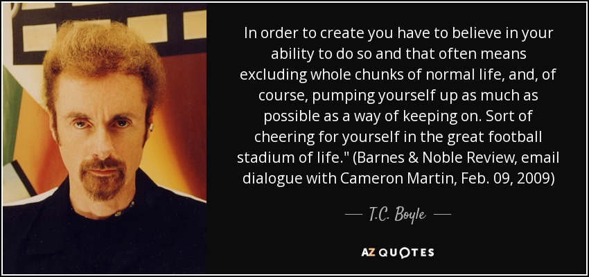 In order to create you have to believe in your ability to do so and that often means excluding whole chunks of normal life, and, of course, pumping yourself up as much as possible as a way of keeping on. Sort of cheering for yourself in the great football stadium of life.