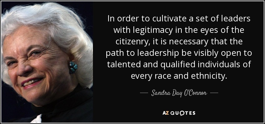 In order to cultivate a set of leaders with legitimacy in the eyes of the citizenry, it is necessary that the path to leadership be visibly open to talented and qualified individuals of every race and ethnicity. - Sandra Day O'Connor