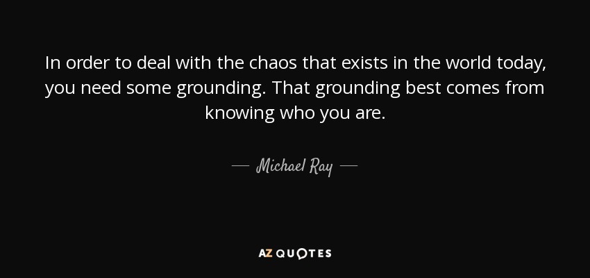 In order to deal with the chaos that exists in the world today, you need some grounding. That grounding best comes from knowing who you are. - Michael Ray