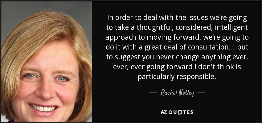 In order to deal with the issues we're going to take a thoughtful, considered, intelligent approach to moving forward, we're going to do it with a great deal of consultation ... but to suggest you never change anything ever, ever, ever going forward I don't think is particularly responsible. - Rachel Notley