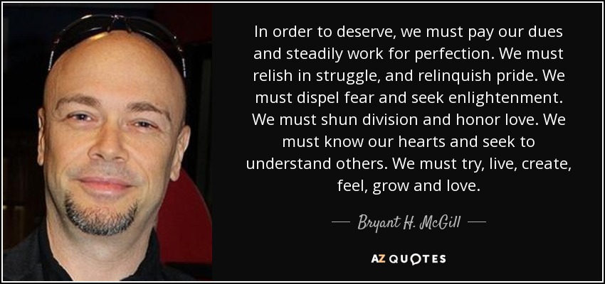 In order to deserve, we must pay our dues and steadily work for perfection. We must relish in struggle, and relinquish pride. We must dispel fear and seek enlightenment. We must shun division and honor love. We must know our hearts and seek to understand others. We must try, live, create, feel, grow and love. - Bryant H. McGill