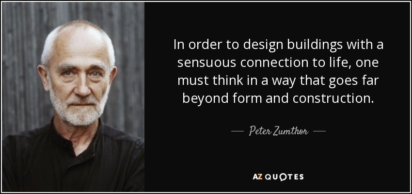 In order to design buildings with a sensuous connection to life, one must think in a way that goes far beyond form and construction. - Peter Zumthor