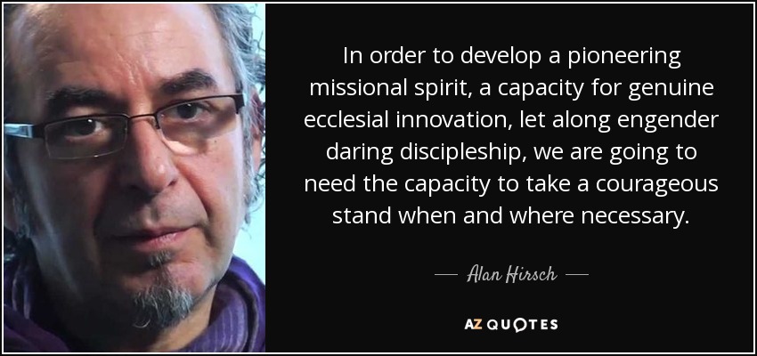 In order to develop a pioneering missional spirit, a capacity for genuine ecclesial innovation, let along engender daring discipleship, we are going to need the capacity to take a courageous stand when and where necessary. - Alan Hirsch
