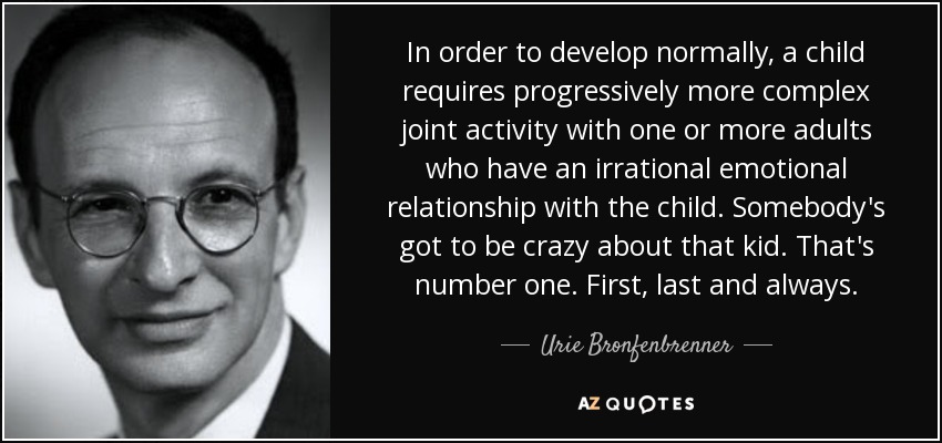 In order to develop normally, a child requires progressively more complex joint activity with one or more adults who have an irrational emotional relationship with the child. Somebody's got to be crazy about that kid. That's number one. First, last and always. - Urie Bronfenbrenner