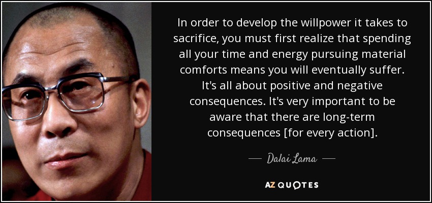 In order to develop the willpower it takes to sacrifice, you must first realize that spending all your time and energy pursuing material comforts means you will eventually suffer. It's all about positive and negative consequences. It's very important to be aware that there are long-term consequences [for every action]. - Dalai Lama