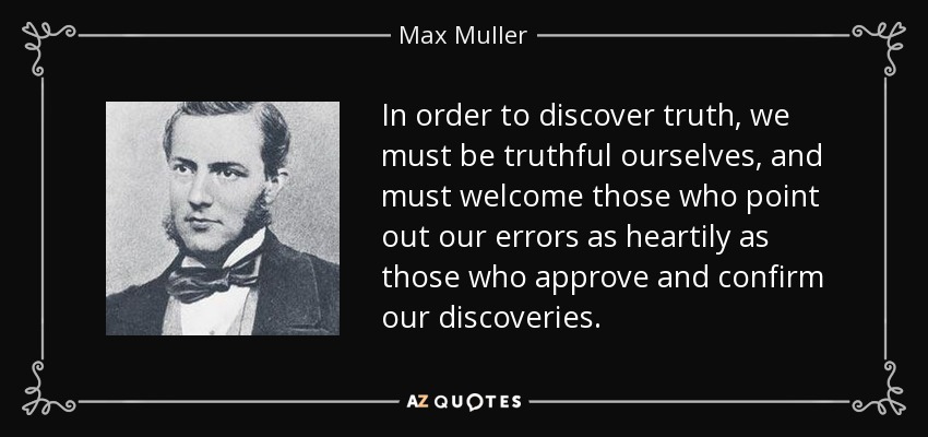 In order to discover truth, we must be truthful ourselves, and must welcome those who point out our errors as heartily as those who approve and confirm our discoveries. - Max Muller